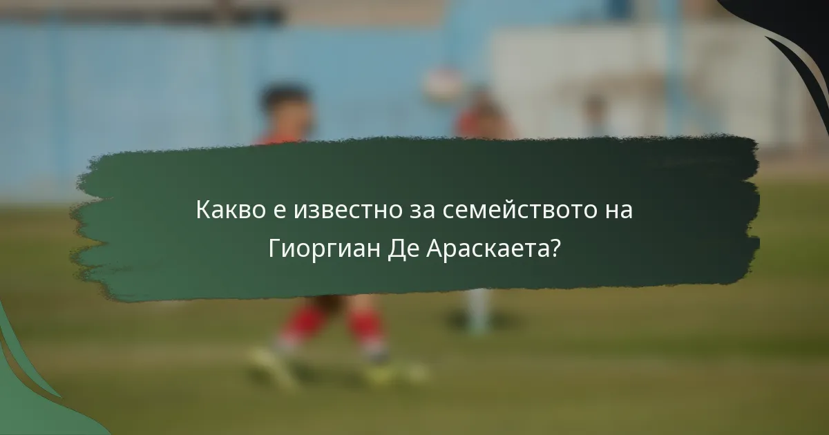 Какво е известно за семейството на Гиоргиан Де Араскаета?